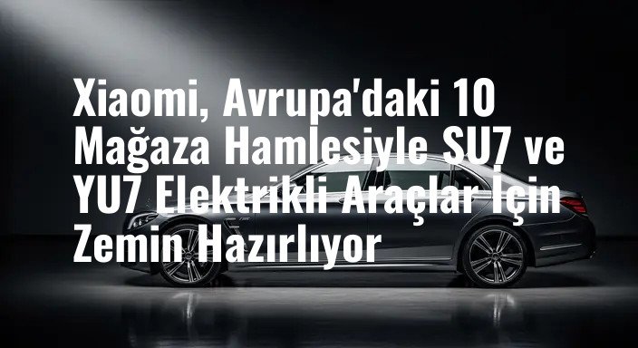 Xiaomi, Avrupa'daki 10 Mağaza Hamlesiyle SU7 ve YU7 Elektrikli Araçlar İçin Zemin Hazırlıyor
