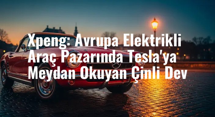 Xpeng: Avrupa Elektrikli Araç Pazarında Tesla'ya Meydan Okuyan Çinli Dev