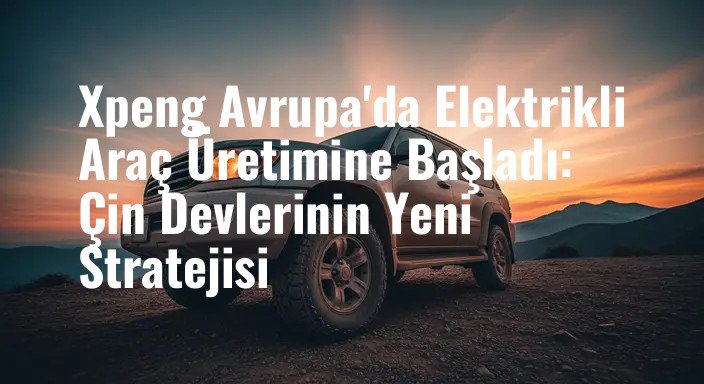 Xpeng Avrupa'da Elektrikli Araç Üretimine Başladı: Çin Devlerinin Yeni Stratejisi