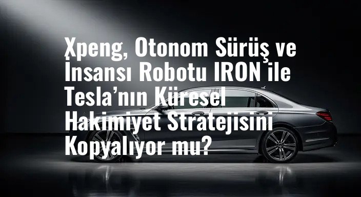 Xpeng, Otonom Sürüş ve İnsansı Robotu IRON ile Tesla’nın Küresel Hakimiyet Stratejisini Kopyalıyor mu?