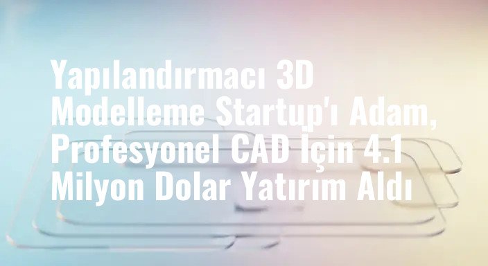Yapılandırmacı 3D Modelleme Startup'ı Adam, Profesyonel CAD İçin 4.1 Milyon Dolar Yatırım Aldı