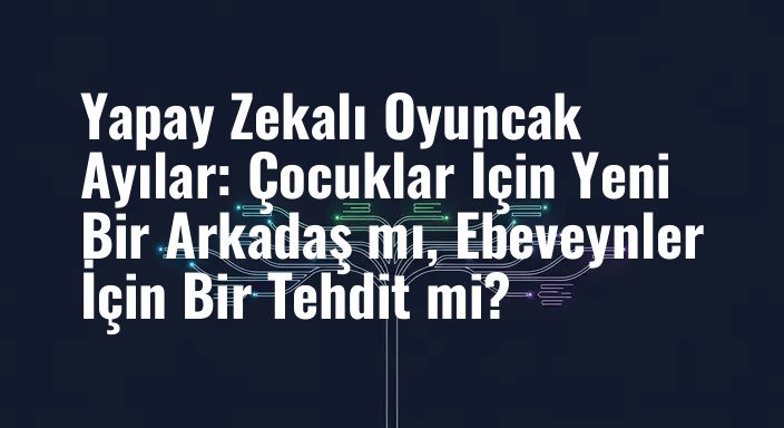 Yapay Zekalı Oyuncak Ayılar: Çocuklar İçin Yeni Bir Arkadaş mı, Ebeveynler İçin Bir Tehdit mi?