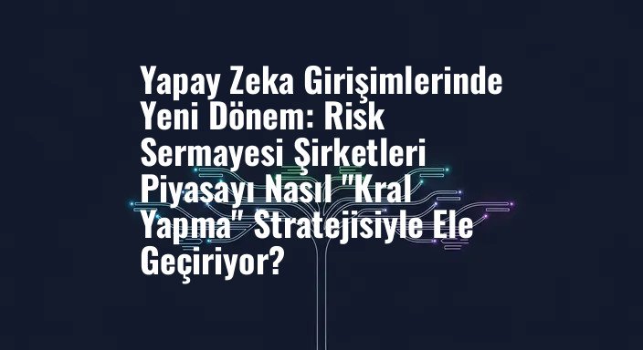 Yapay Zeka Girişimlerinde Yeni Dönem: Risk Sermayesi Şirketleri Piyasayı Nasıl "Kral Yapma" Stratejisiyle Ele Geçiriyor?