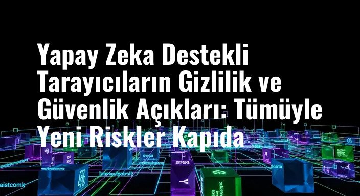 Yapay Zeka Destekli Tarayıcıların Gizlilik ve Güvenlik Açıkları: Tümüyle Yeni Riskler Kapıda