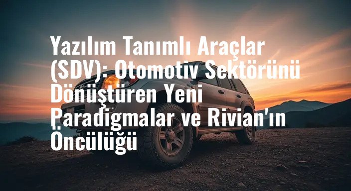 Yazılım Tanımlı Araçlar (SDV): Otomotiv Sektörünü Dönüştüren Yeni Paradigmalar ve Rivian'ın Öncülüğü