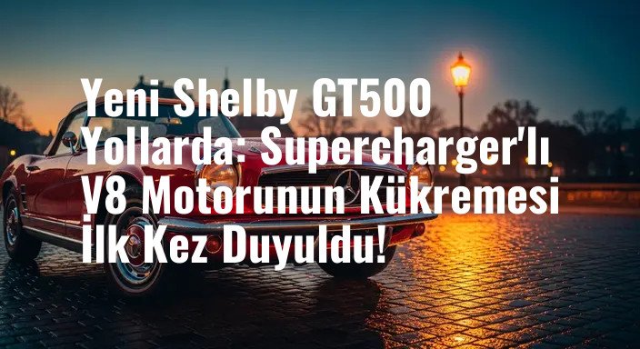 Yeni Shelby GT500 Yollarda: Supercharger'lı V8 Motorunun Kükremesi İlk Kez Duyuldu!