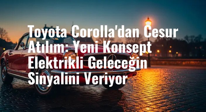 Toyota Corolla'dan Cesur Atılım: Yeni Konsept Elektrikli Geleceğin Sinyalini Veriyor
